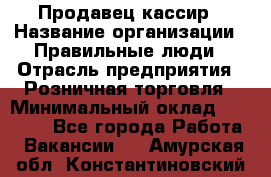 Продавец-кассир › Название организации ­ Правильные люди › Отрасль предприятия ­ Розничная торговля › Минимальный оклад ­ 29 000 - Все города Работа » Вакансии   . Амурская обл.,Константиновский р-н